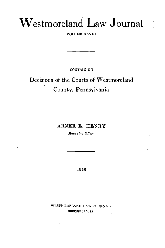 handle is hein.statereports/westcountlj0028 and id is 1 raw text is: Westmoreland Law Journal
VOLUME XXVIII

CONTAINING
Decisions of the Courts of Westmoreland
County, Pennsylvania
ABNER E. HENRY
Managing Editor

1946
WESTMORELAND LAW JOURNAL
GREENSBURG, PA.


