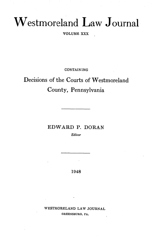 handle is hein.statereports/westcountlj0030 and id is 1 raw text is: Westmoreland Law Journal
VOLUME XXX
CONTAINING
Decisions of the Courts of Westmoreland
County, Pennsylvania
EDWARD P. DORAN
Editor

1948
WESTMORELAND LAW JOURNAL
GREENSBURG, PA.


