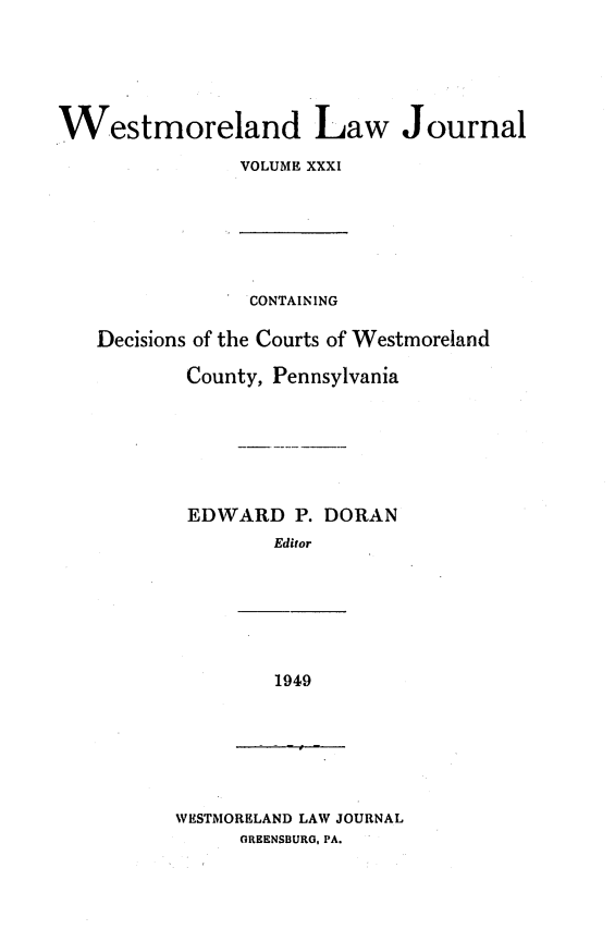 handle is hein.statereports/westcountlj0031 and id is 1 raw text is: Westmoreland Law Journal
VOLUME XXXI

CONTAINING
Decisions of the Courts of Westmoreland
County, Pennsylvania
EDWARD P. DORAN
Editor

1949

WESTMORELAND LAW JOURNAL
GREENSBURG, PA.



