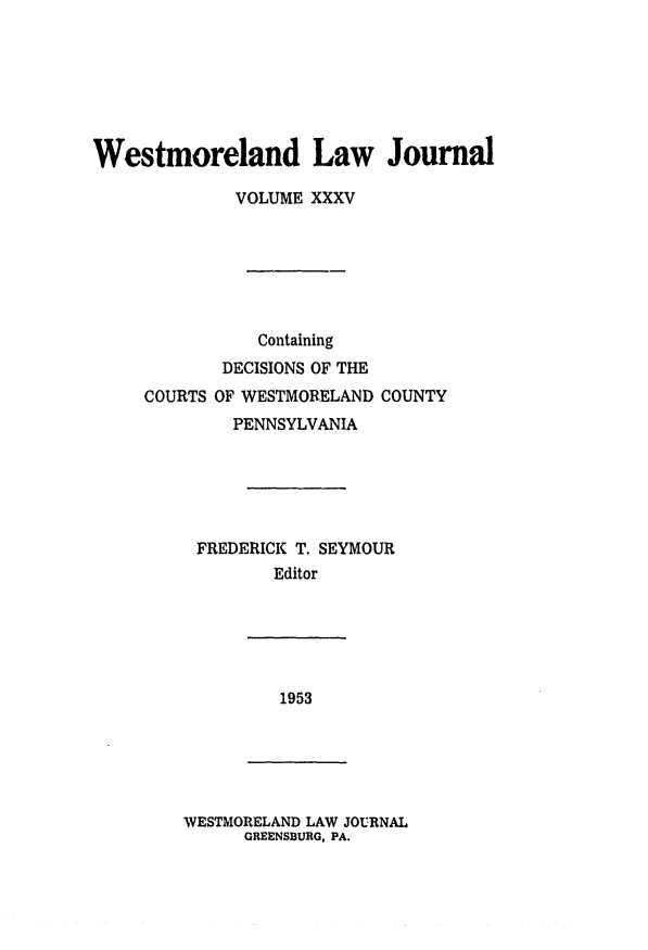 handle is hein.statereports/westcountlj0035 and id is 1 raw text is: Westmoreland Law Journal
VOLUME XXXV
Containing
DECISIONS OF THE
COURTS OF WESTMORELAND COUNTY
PENNSYLVANIA
FREDERICK T. SEYMOUR
Editor

1953

WESTMORELAND LAW JOURNAL
GREENSBURG, PA.


