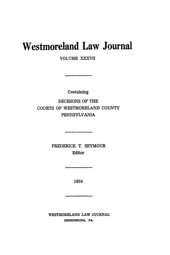 handle is hein.statereports/westcountlj0037 and id is 1 raw text is: Westmoreland Law Journal
VOLUME XXXVII
Containing
DECISIONS OF THE
COURTS OF WESTMORELAND COUNTY
PENNSYLVANIA
FREDERICK T. SEYMOUR
Editor

1955

WESTMORELAND LAW JOURNAL
GREENSBURG, PA.


