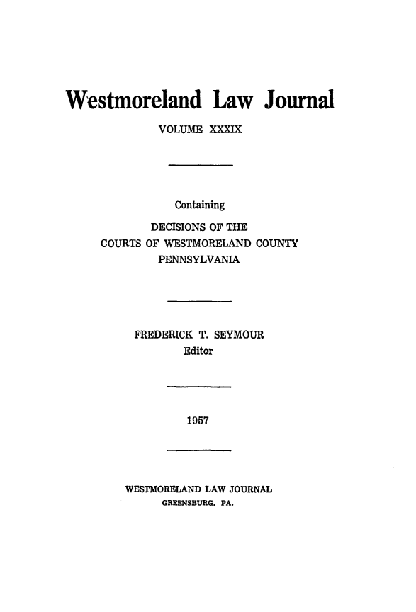 handle is hein.statereports/westcountlj0039 and id is 1 raw text is: Westmoreland Law Journal
VOLUME XXXIX
Containing
DECISIONS OF THE
COURTS OF WESTMORELAND COUNTY
PENNSYLVANIA
FREDERICK T. SEYMOUR
Editor

1957

WESTMORELAND LAW JOURNAL
GREENSBURG, PA.


