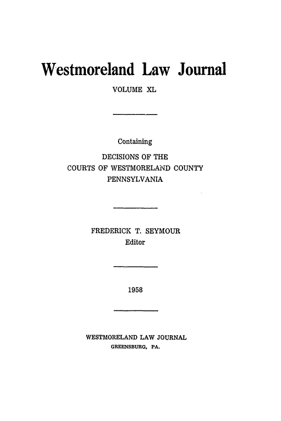 handle is hein.statereports/westcountlj0040 and id is 1 raw text is: Westmoreland Law Journal
VOLUME XL

Containing
DECISIONS OF THE
COURTS OF WESTMORELAND COUNTY
PENNSYLVANIA
FREDERICK T. SEYMOUR
Editor

1958

WESTMORELAND LAW JOURNAL
GREENSBURG, PA.


