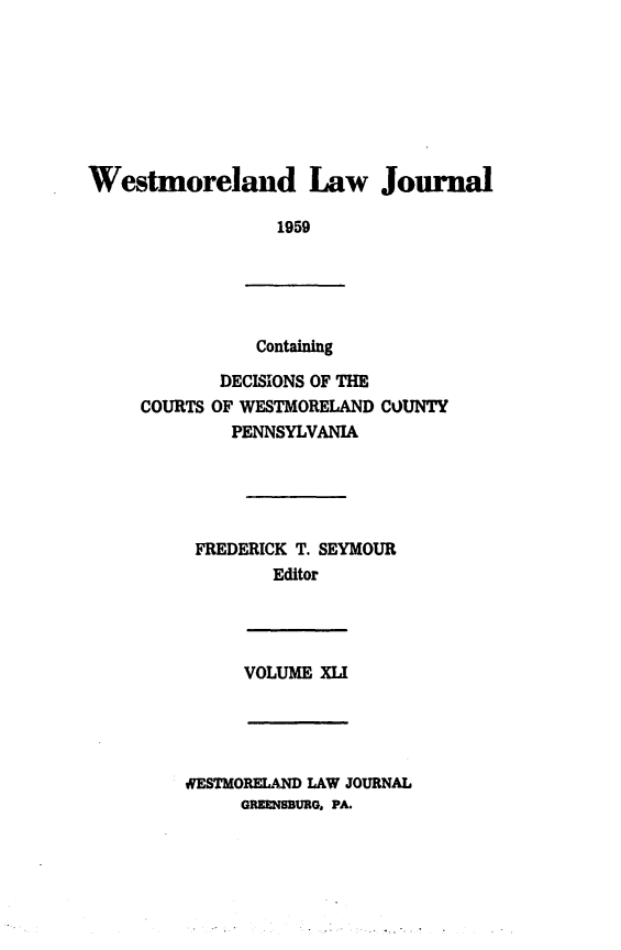 handle is hein.statereports/westcountlj0041 and id is 1 raw text is: Westmoreland Law Journal
1959

Containing

DECISIONS OF THE
COURTS OF WESTMORELAND COUNTY
PENNSYLVANIA
FREDERICK T. SEYMOUR
Editor

VOLUME XLI

WESTMORELAND LAW JOURNAL
GREMMBURG. PA.


