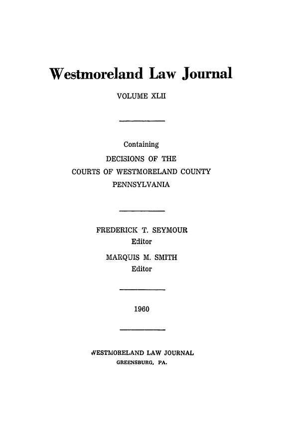 handle is hein.statereports/westcountlj0042 and id is 1 raw text is: Westmoreland Law Journal
VOLUME XLII

Containing
DECISIONS OF THE
COURTS OF WESTMORELAND COUNTY
PENNSYLVANIA
FREDERICK T. SEYMOUR
Editor
MARQUIS M. SMITH
Editor

1960

WESTMORELAND LAW JOURNAL
GREENSBURG, PA.


