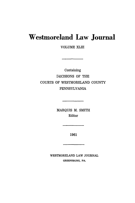 handle is hein.statereports/westcountlj0043 and id is 1 raw text is: Westmoreland Law Journal
VOLUME XLIII
Containing
DECISIONS OF THE
COURTS OF WESTMORELAND COUNTY
PENNSYLVANIA
MARQUIS M. SMITH
Editor

1961

WESTMORELAND LAW JOURNAL
GREENSBURG, PA.


