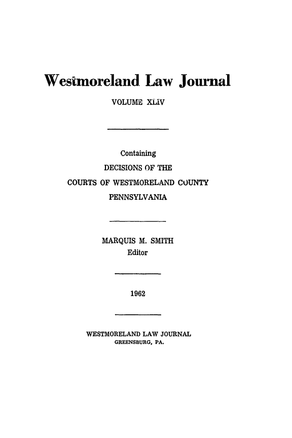 handle is hein.statereports/westcountlj0044 and id is 1 raw text is: Wesimoreland Law Jomnal
VOLUME XLiV

Containing
DECISIONS OF THE
COURTS OF WESTMORELAND COUNTY
PENNSYLVANIA
MARQUIS M. SMITH
Editor

1962

WESTMORELAND LAW JOURNAL
GREENSBURG, PA.



