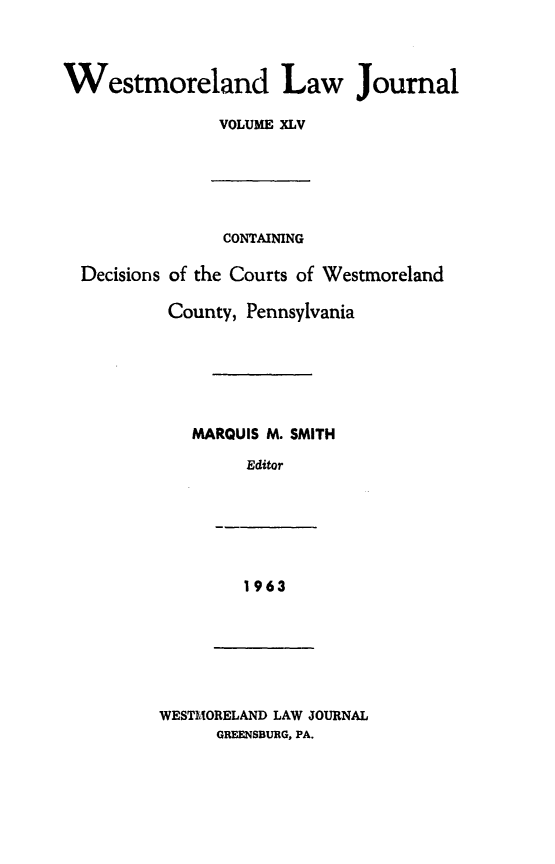 handle is hein.statereports/westcountlj0045 and id is 1 raw text is: Westmoreland Law Journal
VOLUME XLV
CONTAINING
Decisions of the Courts of Westmoreland
County, Pennsylvania
MARQUIS M. SMITH
Editor

1963

WESTMORELAND LAW JOURNAL
GREENSBURG, PA.


