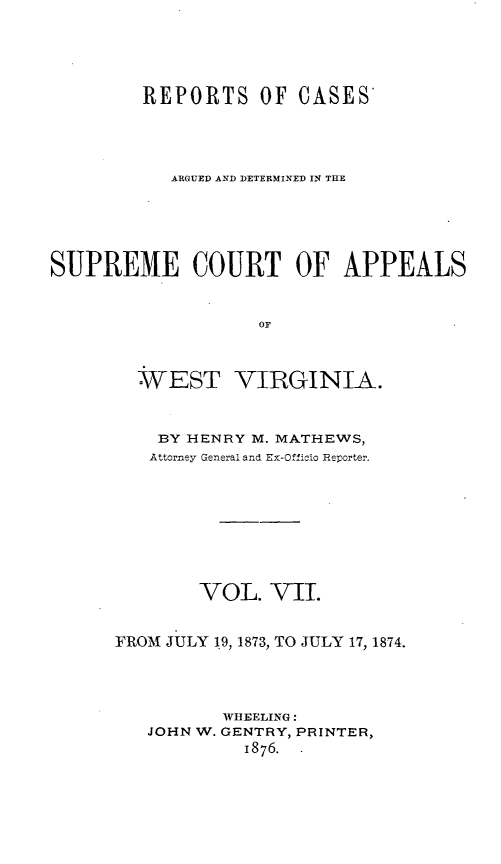 handle is hein.statereports/wesvrepo0001 and id is 1 raw text is: REPORTS OF CASES
ARGUED AND DETERMINED IN THE
SUPREME COURT OF APPEALS
OF
WEST VIRGINIA.

BY HENRY M. MATHEWS,
Attorney General and Ex-Officio Reporter.
VOL. VII.
FROM JULY 19, 1873, TO JULY 17, 1874.
WHEELING:
JOHN W. GENTRY, PRINTER,
1876.


