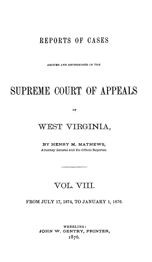 handle is hein.statereports/wesvrepo0002 and id is 1 raw text is: REPORTS OF

CASES

ARGUED AND DETERMINED IN THE
SUPREME COURT OF APPEALS
OF
WEST VIRGINIA,

BY HENRY M. MATHEWS,
Attorney General and Ex-Oflicio Reporter.
VOL. VIII.
FROM JULY 17, 1874, TO JANUARY 1, 1876.

WHEELING:
GENTRY, PRINTER,
1876.

JOHN W.


