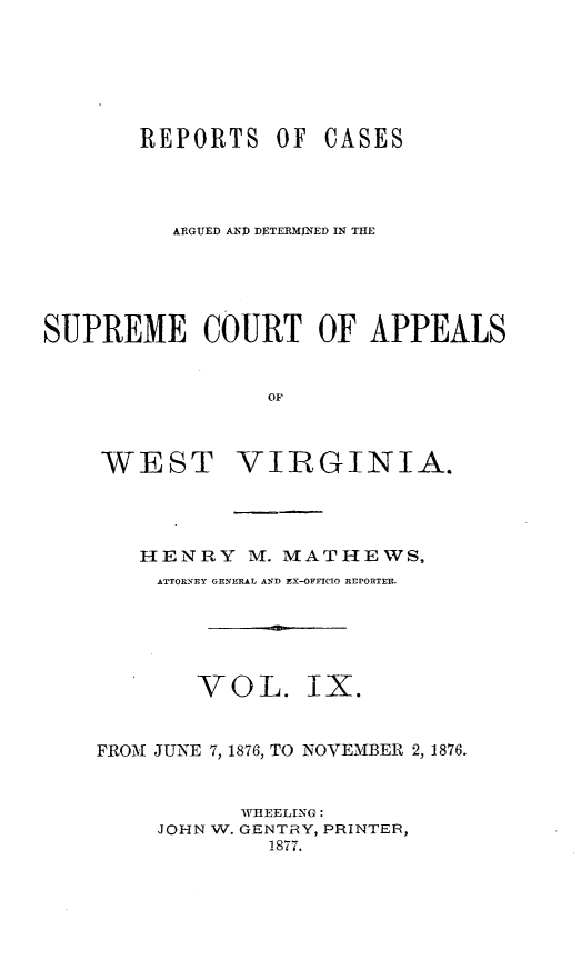 handle is hein.statereports/wesvrepo0003 and id is 1 raw text is: REPORTS OF

CASES

ARGUED AND DETERMINED IN THE
SUPREME COURT OF APPEALS
OF

WEST

VIRGINIA.

HENRY M. MATHEWS,
ATTORNEY GENERAL AND EX-OFFICIO REPORTEI.
VOL. IX.
FROM JUNE 7, 1876, TO NOVEMBER 2, 1876.
WHEELING:
JOHN W. GENTRY, PRINTEFR,
1877.


