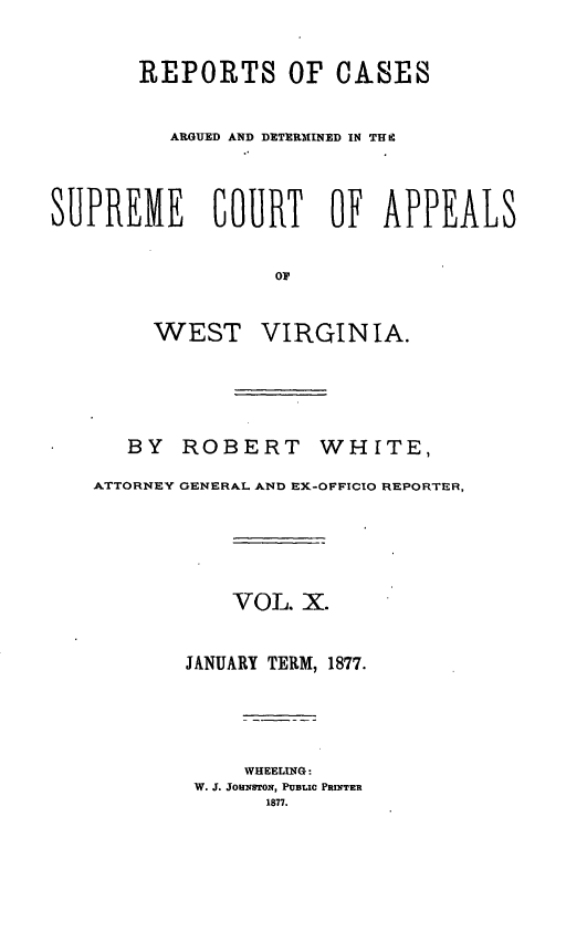 handle is hein.statereports/wesvrepo0004 and id is 1 raw text is: REPORTS OF CASES
ARGUED AND DETERMINED IN TUI
SUPREME           COURT OF APPEALS
OF
WEST VIRGINIA.
BY ROBERT WHITE,
ATTORNEY GENERAL AND EX-OFFICIO REPORTER,
VOL. X.
JANUARY TERM, 1877.
WHEELING:
W. J. JOHNSTON, PUBLIC PRINTER
1877.


