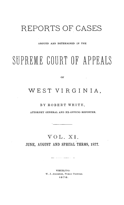 handle is hein.statereports/wesvrepo0005 and id is 1 raw text is: REPORTS OF CASES
ARGUED AND DETERMINED IN THE
SUPREME COURT OF APPEALS
OF

WEST

VIRGINIA,

BY ROBERT WHITE,
ATTORNEY GENERAL AND EX-OFFICIO REPORTER.
VOL. XI.
JUNE, AUGUST AND SPECIAL TERMS, 1877.
WHEELING:
V. J. JOHNSTON, PUBLIC P'RINTER.
1878.


