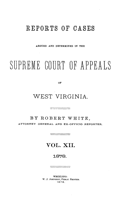 handle is hein.statereports/wesvrepo0006 and id is 1 raw text is: REPORTS OF CASES
ARGUED AND DETERMINED IN THE
SUPREME COURT OF APPEALS
OF
WEST VIRGINIA.

BY ROBERT WHITE,
ATTORNEY GENERAL AND EX-OFFICIO REPORTER.
VOL. XI.
1878.

WHEELING:
W. J. JOHNSTON, PUBLIC PRINTER.
1878.


