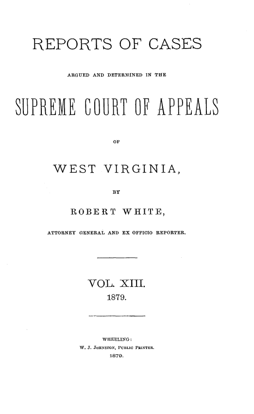 handle is hein.statereports/wesvrepo0007 and id is 1 raw text is: REPORTS OF

CASES

ARGUED AND DETERMINED IN THE
SUPREME COURT OF APPEALS

WEST

VIRGINIA,

ROBERT WHITE,
ATTORNEY GENERAL AND EX OFFICIO REPORTER.
VOL. XIII.
1879.

WHEELING:
W. J. JOHNSTON, PUBLIC PRINTER.
1879.


