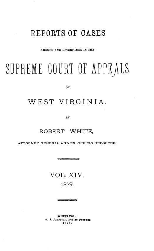 handle is hein.statereports/wesvrepo0008 and id is 1 raw text is: REPORTS OF CASES
ARGUED AND DETERMINED N THE
SUPREME COURT OF APPEALS
OF
WEST VIRGINIA.
BY
ROBERT WHITE,
ATTORNEY GENERAL AND EX OFFICIO REPORTER.
VOL. XIV.
1879.
WHEELING:
W. J. JOHNSTON, FUBIIC PRIXTRit.
1879.


