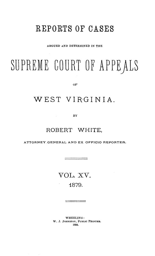handle is hein.statereports/wesvrepo0009 and id is 1 raw text is: REPORTS OF CASES
ARGUED AND DETERINED IN THE
SUPREME COURT OF APPEALS
OF
WEST VIRGINIA.
BY
ROBERT WHITE,
ATTORNEY, GENERAL AND EX OFFICIO REPORTER.
VOL. XV.
4879.
WHEELING :
W. J. JO1NSTON, PUBLIC PRINTER.
1880.


