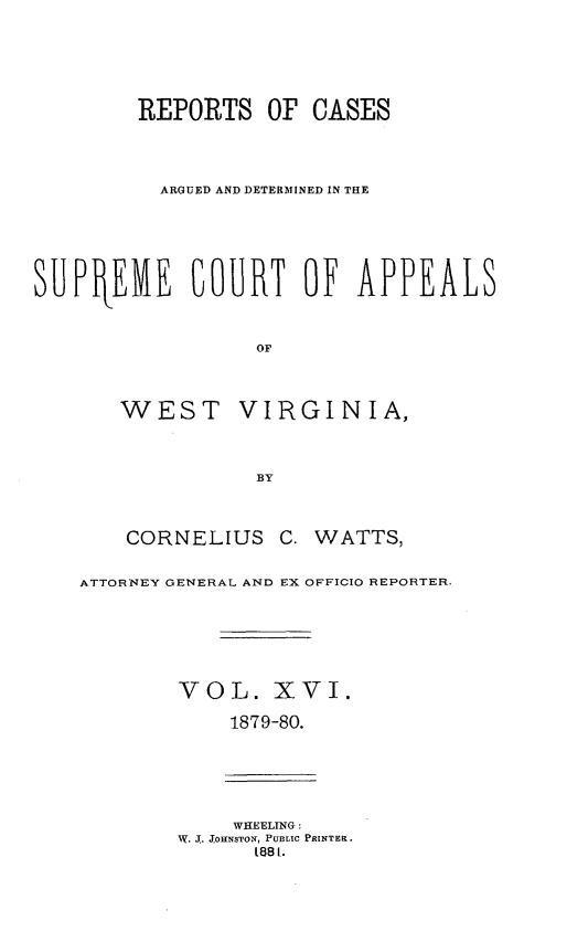 handle is hein.statereports/wesvrepo0010 and id is 1 raw text is: REPORTS OF CASES
ARGUED AND DETERMINED IN THE
SUPtEIME COURT OF APPEALS
OF
WEST VIRGINIA,
BY

CORNELIUS C. WATTS,
ATTORNEY GENERAL AND EX OFFICIO REPORTER.
VOL. XVI.
1879-80.
WHEELING:
W. J.. J.0ENSTON, PUBLIC PRINTER.
t88 I.


