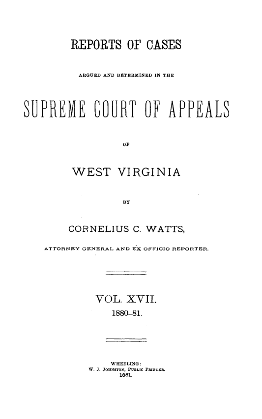handle is hein.statereports/wesvrepo0011 and id is 1 raw text is: REPORTS OF CASES
ARGUED AND DETERMINED IN THE
SUPREME COURT OF APPEALS
OF
WEST VIRGINIA
BY
CORNELIUS C. WATTS,
ATTORNEY GENERAL AND EX OFFICIO REPORTER.
VOL. XVII.
1880-81.
WHEELING:
W. J. JOHNSTON, PUBLIC PRINTER.
1881.



