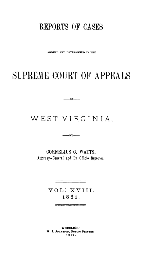 handle is hein.statereports/wesvrepo0012 and id is 1 raw text is: REPORTS OF CASES
ARGUED AND DETERMINED IN THE
SUPREME COURT OF APPEALS

WEST

VIRGIN IA,

-BY-

CORNELIUS C. WATTS,
Attorqey- General aid Ex Officio Reporter.
VOL: x vlII.
1881.

WEEELr G 
W. J. JOHNS2,ToN, PUBLC PBrTZR.
1882.


