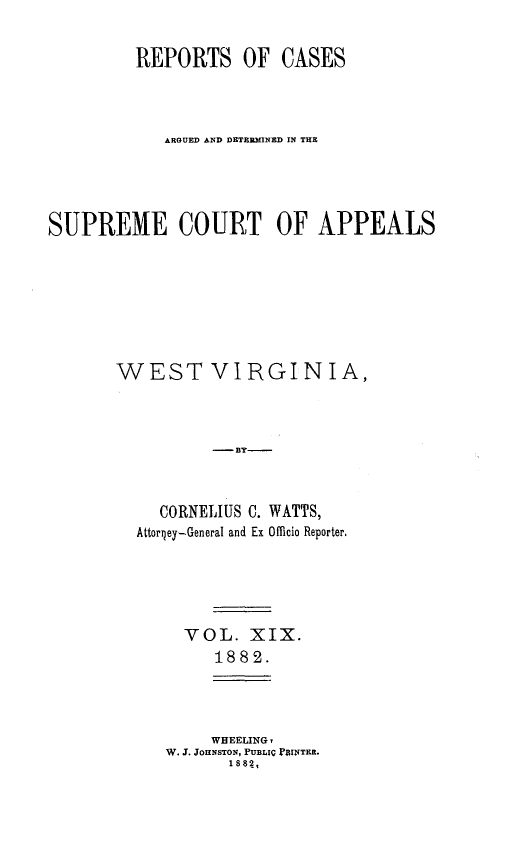 handle is hein.statereports/wesvrepo0013 and id is 1 raw text is: REPORTS OF CASES
ARGUED AND DETERMINED IN THE
SUPREME COURT OF APPEALS
WEST VIRGINIA,
-By
CORNELIUS C. WATTS,
AttorQey-General and Ex Officio Reporter,

VOL. XIX.
1882.

WHEELING,
W. J. JOHNSTON, PUBLIC FBINTER.
1882,


