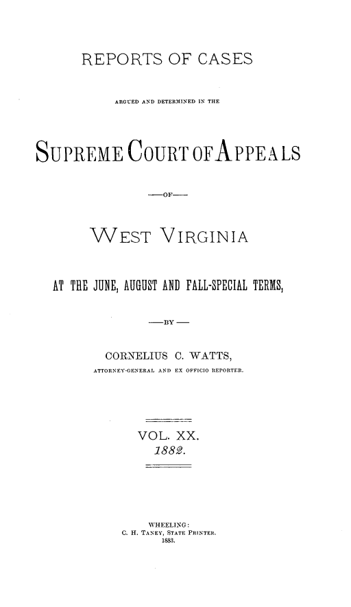 handle is hein.statereports/wesvrepo0014 and id is 1 raw text is: REPORTS OF CASES
ARGUED AND DETERMINED IN THE
SUPREME COURT OFAPPEALS
-OF--
WEST VIRGINIA
AT THE JUNE, AUGUST AND FALL-SPECIAL TERMS,
-BY
CORRNELIUS C. WATTS,
ATTORNEY-GENERAL AND EX OFFICIO REPORTER.

VOL. XX.
1882.
WHEELING:
C. H. TANEY, STATE PRINTER.
1883.


