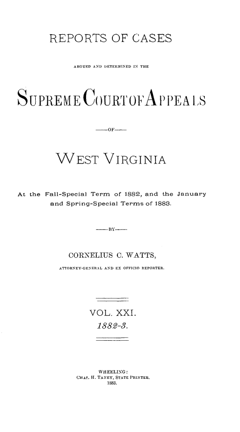 handle is hein.statereports/wesvrepo0015 and id is 1 raw text is: REPORTS OF CASES
ARGUED AND DETERMINED IN THE
SUPREME C)URT OFAP I)EA lS
-OF--
WEST VIRGINIA

At the Fall-Special Term of 1882, and the January
and Spring-Special Terms of 1883.
-  -BY
CORNELIUS C. WATTS,
ATTORNEY-GENERAL AND EX OFFICIO REPORTER.

VOL. XXI.
1882-3.
WHEELING:
Cius. H. TANEY, STATE PRINTER.
1883.


