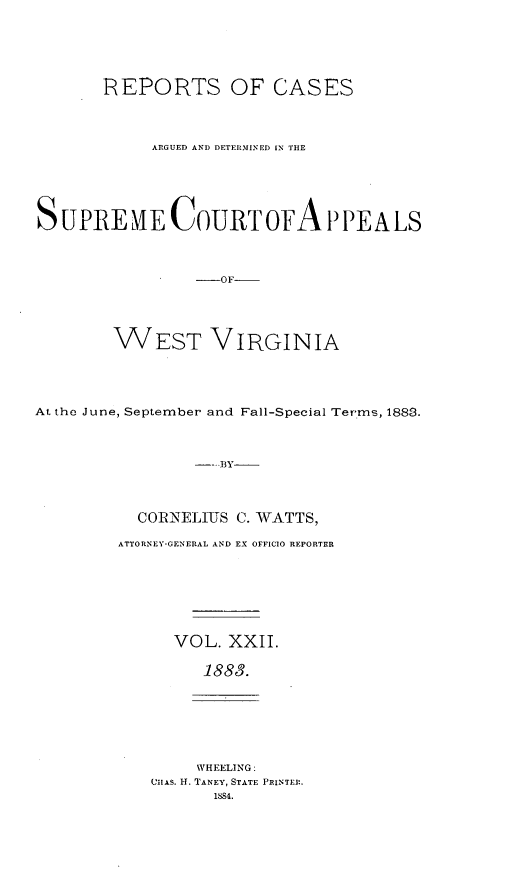handle is hein.statereports/wesvrepo0016 and id is 1 raw text is: REPORTS OF CASES
ARGUED AND DETERMINED IN THE
SUPREHME COURT OFA P PEALS
-OF
WEST VIRGINIA

At the June, September and Fall-Special Terms, 1883.
--BY-
CORNELIUS C. WATTS,

ATTORNEY-GENERAL AND EX OFFICIO REPORTER
VOL. XXII.
1883.

WHEELING:
Uitxs. H. TANEY, STATE PRINTER.
1884.



