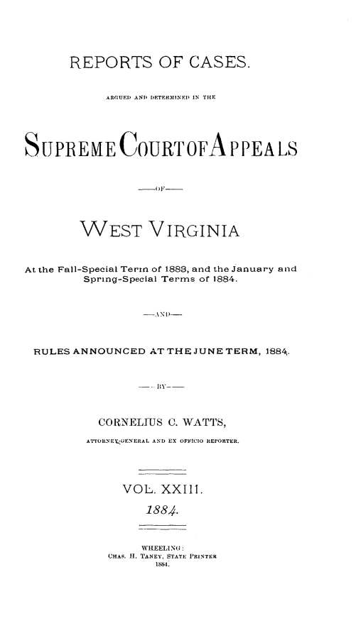 handle is hein.statereports/wesvrepo0017 and id is 1 raw text is: REPORTS OF CASES.
ARGUED AND) DETERMINED IN THE
SUPREME COURTOFA PPEA LS
WEST VIRGINIA
At the Fall-Special Term of 1883, and the January a nd
Spring-Special Terms of 1884.
-AND --
RULES ANNOUNCED AT THE JUNE TERM, 188 .
BY

CORNELIUS C. WATTS,
ATTORNEYGENERAL AND EX OFFICIO REPORTER.
VOL. XXIII.
1884.

WHEELING:
CHAR. 11. TANEY. STATE PRINTER
1884.



