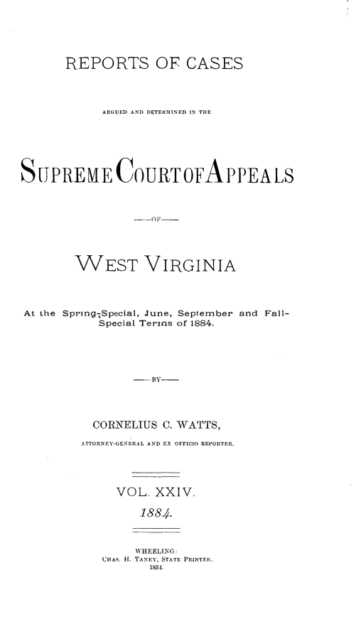 handle is hein.statereports/wesvrepo0018 and id is 1 raw text is: REPORTS OF CASES
ARGUED AND DETERMINED IN TIlE
SUPREMECOURToFAPPEALS
_()F_:
WEST VIRGINIA
At the Spring;Special, June, September and Fall-
Special Terms of 1884.
---BY-
CORNELIUS C. WATTS,

ATTORNEY-GENERAL AND EX OFFICIO REPORTER.
VOL. XXIV.
1884.

WHEELING:
CHAS. H. TANEY, STATE PRINTER.
1884.



