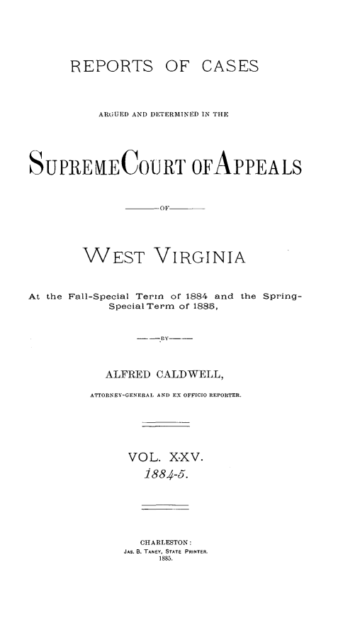 handle is hein.statereports/wesvrepo0019 and id is 1 raw text is: REPORTS OF

CASES

ARGUED AND DETERMINED IN THE
SUPREECOUJRT OFAPPEALS
WEST VIRGINIA
At the Fall-Special Tern of 1884 and the Spring-
Special Term of 1885,
---BY---
ALFRED CALDWELL,
ATTORNEY-GENERAL. AND EX OFFICIO REPORTER.
VOL. XXV.
1884-5.

CHARLESTON:
JAE. B. TANEY, STATE PRINTER.
1885.


