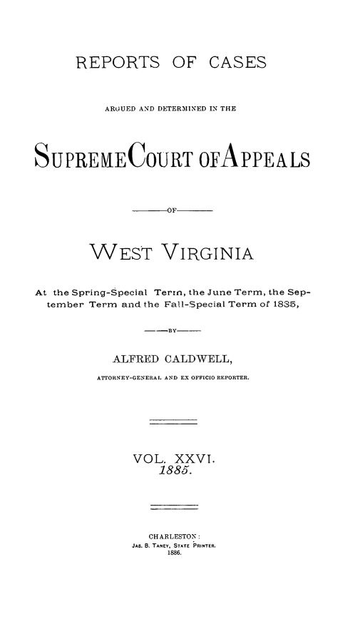 handle is hein.statereports/wesvrepo0020 and id is 1 raw text is: REPORTS OF

CASES

ARGUED AND DETERMINED IN THE
SUPREKECOURT OFAPPEALS
OF
WEST VIRGINIA
At the Spring-Special Term, the June Term, the Sep-
tember Term and the Fall-Special Term of 1835,
--BY---
ALFRED CALDWELL,
ATTORNEY-GENERAL AND EX OFFICIO REPORTER.
VOL. XXVI.
1885.
CHARLESTON:
JAS. B. TANEY, STATE PRINTER.
1886.


