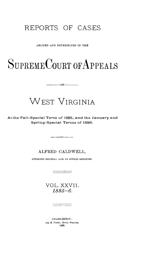 handle is hein.statereports/wesvrepo0021 and id is 1 raw text is: REPORTS

OF CASES

ARGUED AND DETERMINED IN THE
SUPREMECOURT OFAPPEALS
-     OF
WEST VIRGINIA
At the Fall-Special Term of 1885, and the January and
Spring-Special Terms of 1886.
---BY----
ALFRED CALDWELL,
ArORNEY-GENERAL. AND EX OFFICIO REPORTER.
VOL. XXVII.
1885-6.
CHARLESTON:
JAS. B. TANEY, STATE PRINTER.
1886.


