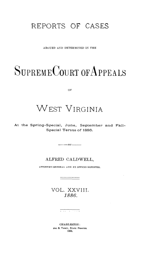handle is hein.statereports/wesvrepo0022 and id is 1 raw text is: REPORTS OF

CASES

ARU.UED AND DETERMINED 1N THE
SUPREMECOURT OFAPPEALS
OF
WEST VIRGINIA
At the Spring-Special, June, September and Fall-
Special Terms of 1886.
----BY---
ALFRED CALDWELL,
ATTORNEY-GENERAL AND EX OFFICIO REPORTER.
VOL. XXVIII.
1886.
CHARLESTON:
JAS. B. TANEY, STATE PRINTER.
1886.


