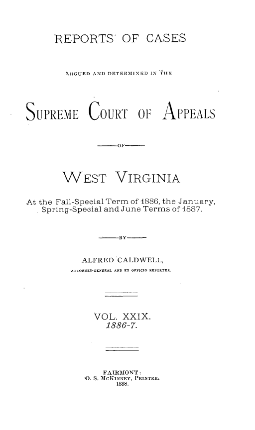 handle is hein.statereports/wesvrepo0029 and id is 1 raw text is: REPORTS OF

CASES

6I{GUEI) AND DETERIMINI D IN i1IE
SUPREME COURT OF APPEALS
-OF

WEST

VIRGINIA

At the Fall-Special Term of 4886, the January,
Spring-Special and June Terms of 4887.
-BY
ALFRED CALDWELL,
ATTORNEY-GENERAL AND EX OFFICIO REPORTER.
VOL. XXIX.
1886-7.
FAIRMONT:
'0. S. McKLNNEY, PRINTEW.
1888.



