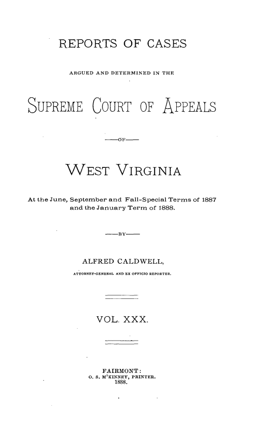 handle is hein.statereports/wesvrepo0030 and id is 1 raw text is: REPORTS OF CASES
ARGUED AND DETERMINED IN THE
SUPREME COURT OF APPEALS
-OF
WEST VIRGINIA

At the June,

September and Fall-Special Terms of 1887
and the January Term of 1888.

-BY
ALFRED CALDWELL,
ATTORNEY-GENERAL AND EX OFFICIO REPORTER.
VOL. XXX.
FAIRMONT:
0. S. M'KINNEY, PRINTER.
1888.


