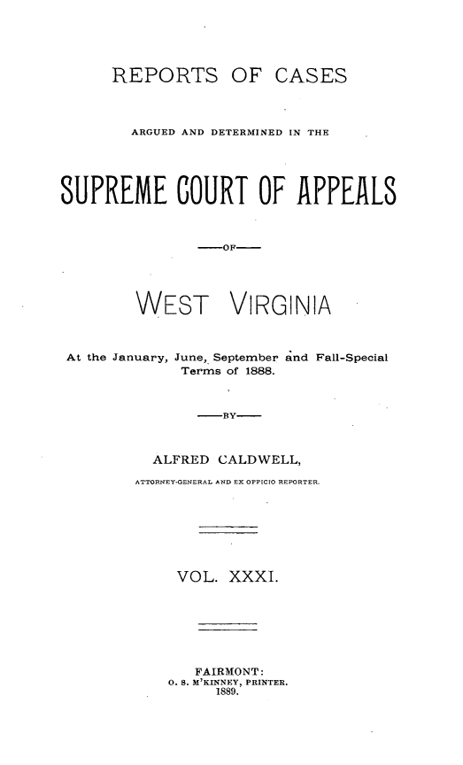 handle is hein.statereports/wesvrepo0031 and id is 1 raw text is: REPORTS OF CASES
ARGUED AND DETERMINED IN THE
SUPREME COURT OF APPEALS
-OF-
WEST VIRGINIA
At the January, June, September and Fall-Special
Terms of 1888.
-BY-
ALFRED CALDWELL,
ATTORNEY-GENERAL AND EX OFFICTO REPORTER.
VOL. XXXI.
FAIRMONT:
0. S. M'KINNEY, PRINTER.
1889.


