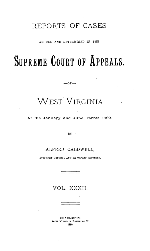 handle is hein.statereports/wesvrepo0032 and id is 1 raw text is: REPORTS OF CASES
ARGUED AND DETERMINED IN THE
SUPREME COURT OF APPEALS.
-OF-
WEST VIRGINIA

At the January and June Terms 1889.
-BY-
ALFRED CALDWELL,

ATTORNEY GENERAL AND EX OFFICIO REPORTER.
VOL. XXXII.
CHARLESTON:
WEST VIRGINIA PRINTING CO.
1889.


