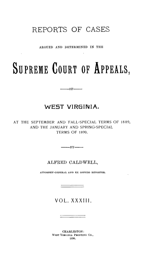handle is hein.statereports/wesvrepo0033 and id is 1 raw text is: REPORTS OF CASES
ARGUED AND DETERMINED IN THE
SUPREME        COURT     OF APPEALS,
-OF
WEST VIRGINIA.
AT THE SEPTEMBER AND FALL-SPECIAL TERMS OF 1889,
AND THE JANUARY AND SPRING-SPECIAL
TERMS OF 1890.
-BY-
ALFRED CALD WELL,

ATTORNEY-GENERAL AND EX OFFICIO REPORTER.
VOL. XXXIII.
CHARLESTON:
VEST VIRGINIA PRINTING CO.,
1890.


