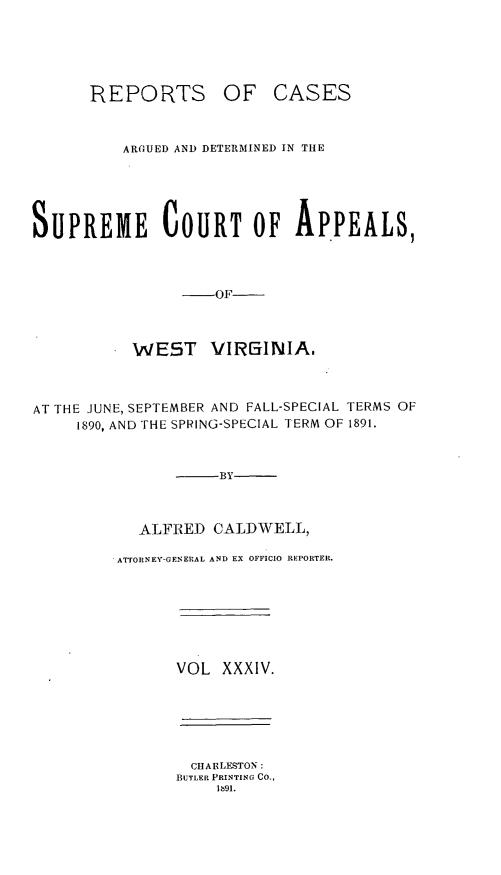 handle is hein.statereports/wesvrepo0034 and id is 1 raw text is: REPORTS OF CASES
AROUED AND DETERMINED IN THE
SUPREME COURT OF APPEALS,
-OF
WEST     VIRMINIA,
AT THE JUNE, SEPTEMBER AND FALL-SPECIAL TERMS OF
1890, AND THE SPRING-SPECIAL TERM OF 1891.
-BY
ALFRED CALDWELL,
ATTORNEY-GENERAL AND EX OFFICIO REPORTER.
VOL XXXIV.
CHARLE-STON:
BUTLER PRINTING CO.,
191.


