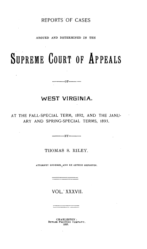 handle is hein.statereports/wesvrepo0037 and id is 1 raw text is: REPORTS OF CASES
ARGUED AND DETERMINED IN THE
SUPREME COURT OF APPEALS
--OF      -
WEST VIRGINIA,
AT THE FALL-SPECIAL TERM, 1892, AND THE JANU-
ARY AND SPRING-SPECIAL TERMS, 1893.
BY
T[IOMAS S. RILEY.
ATTORNEY GENEREL AND EX OFFIC1O REPORTER¢.
VOL. XXXVII.
CHARLESTON:
BUTLER PRINTING COMPANY.
1893.


