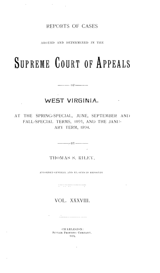 handle is hein.statereports/wesvrepo0038 and id is 1 raw text is: REPORTS OF CASES
ARGUi  AND  TEII MINED  N  PII,
SUPREME COURT OF APPEALS
WE5T VIRGINIA,
AT THE SPRING-SPECIAL, JUNE, SEPTEMBER AN[)
FALL-SPECIAL TERMS, !893, AND THE JAN11-
ARY TERM. 1894.

A'I(H    Nf \ NI',IAI, ANI  N F\   o  I'll( I0   FE NIlF'I
VOL. XXXVIII.
C I IA Ri ,iS fIN
FIAE    PRINTING  COMPAN'jY.
1 9 L


