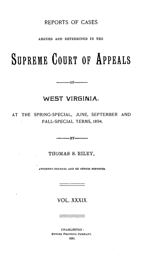 handle is hein.statereports/wesvrepo0039 and id is 1 raw text is: REPORTS OF CASES
ARGUED AND DETERMINED IN THE
SUPREME COURT OF APPEALS
-OF
WEST VIRGINIA.
AT THE SPRING-SPECIAL, JUNE, SEPTEMBER AND
FALL-SPECIAL TERMS, 1894.
--.By
THOMAS S. RILEY,
ATTORNEY-GENERAL AND EX OFFICIO REPORTER.
VOL. XXXIX.
CHARLESTON:
BUTLER PRINTIN'G COMPANY.
IS9.


