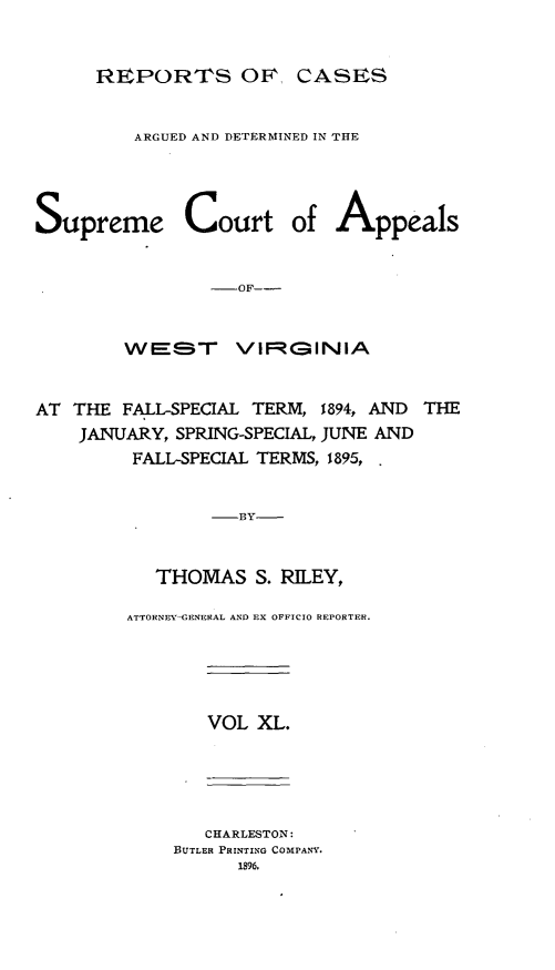 handle is hein.statereports/wesvrepo0040 and id is 1 raw text is: REPORTFS OF, CASES
ARGUED AND DETERMINED IN THE
Supreme Court of Appeals
-OF--
WEST      VIFR(-INIA
AT THE FALL-SPECIAL TERM, 1894, AND THE
JANUARY, SPRING-SPECIAL, JUNE AND
FALL-SPECIAL TERMS, 1895,
-BY
THOMAS S. RILEY,

ATTORNEY-GFNERAL AND EX OFFICIO REPORTER.

VOL XL.

CHARLESTON:
BUTLER PRINTING COMPANY.
1896,


