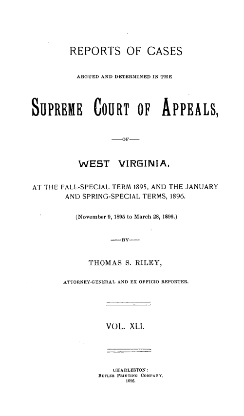 handle is hein.statereports/wesvrepo0041 and id is 1 raw text is: REPORTS OF CASES
ARGUED AND DETERMINED IN THE
SUPREME COURT OF APPEALS,
-OF-
WE5T      VIRGINIA,
AT THE FALL-SPECIAL TERM 1895, AND THE JANUARY
AND SPRING-SPECIAL TERMS, 1896.
(November 9, 1895 to March 28, 1896.)
-BY-
THOMAS S. RILEY,
ATTORNEY-GENERAL AND EX OFFICIO REPORTER.
VOL. XLI.
CHARLESTON:
BUTLER PRINTING COMPANY,
1996.


