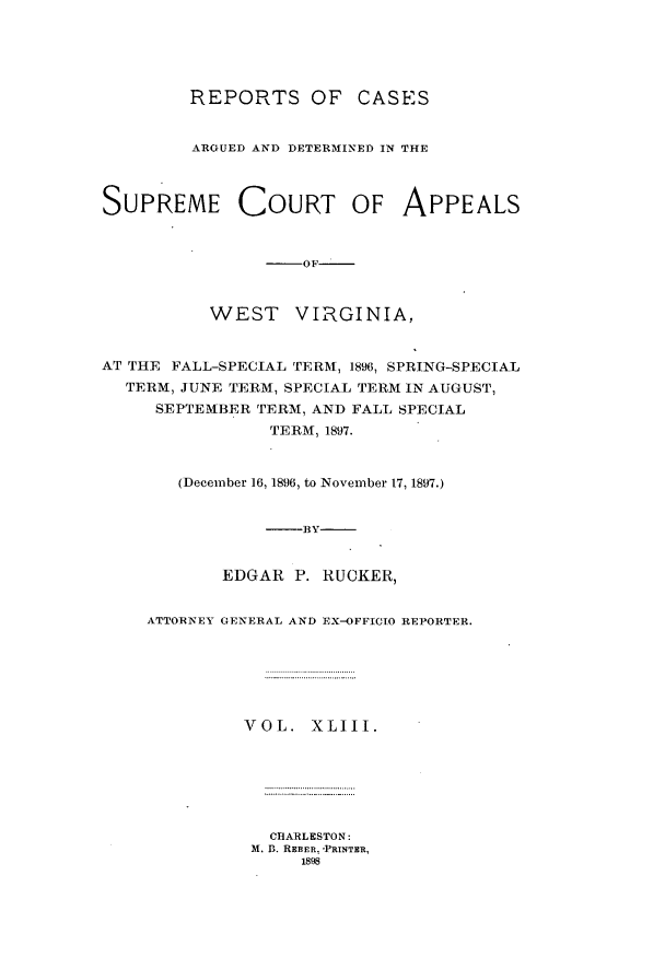 handle is hein.statereports/wesvrepo0043 and id is 1 raw text is: REPORTS OF       CASES
ARGUED AND DETERMINED IN THE
SUPREME COURT OF APPEALS
-OF
WEST VIRGINIA,
AT THE FALL-SPECIAL TERM, 1896, SPRING-SPECIAL
TERM, JUNE TERM, SPECIAL TERM IN AUGUST,
SEPTEMBER TERM, AND FALL SPECIAL
TERM, 1897.
(December 16, 1896, to November 17, 1897.)
--BY
EDGAR P. RUCKER,
ATTORNEY GENERAL AND EX-OFFICO REPORTER.
VOL. XLIII.
CHARLESTON:
M. D. REBER, 'PRINTER,
1898


