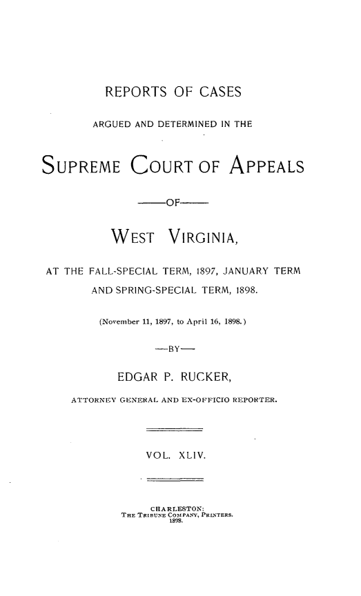handle is hein.statereports/wesvrepo0044 and id is 1 raw text is: REPORTS OF CASES
ARGUED AND DETERMINED IN THE
SUPREME COURT OF APPEALS
-OF-
WEST VIRGINIA,
AT THE FALL-SPECIAL TERM, 1897, JANUARY TERM
AND SPRING-SPECIAL TERM, 1898.
(November 11, 1897, to April 16, 1898.)
-BY-
EDGAR P. RUCKER,
ATTORNEY GENERAL AND EX-OF'FICIO REPORTER.
VOL. XLIV.
CHARLESTON:
THE TRIBUNE COTIPANY, PRLNTERS.
1898.


