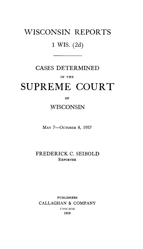 handle is hein.statereports/wirescnd0001 and id is 1 raw text is: 





WISCONSIN REPORTS

        1 WIS. (2d)


    CASES DETERMINED
           IN THE

SUPREME COURT

            OF


    WISCONSIN



  MAY 7-OCTOBER 8, 1957





FREDERICK C. SEIBOLD
      REPORTER







      PUBLISHERS
 CALLAGHAN & COMPANY
       CHICAGO
       1958


