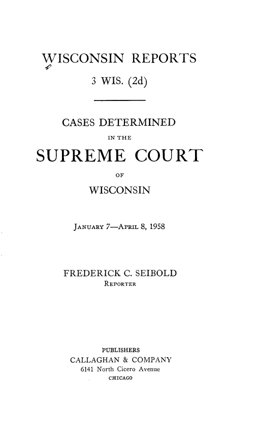 handle is hein.statereports/wirescnd0003 and id is 1 raw text is: 





WISCONSIN REPORTS

        3 WIS. (2d)


    CASES DETERMINED
            IN THE

SUPREME COURT

             OF


    WISCONSIN



  JANUARY 7-APRIL 8, 1958





FREDERICK C. SEIBOLD
       REPORTER







       PUBLISHERS
 CALLAGHAN & COMPANY
   6141 North Cicero Avenue
       CHICAGO


