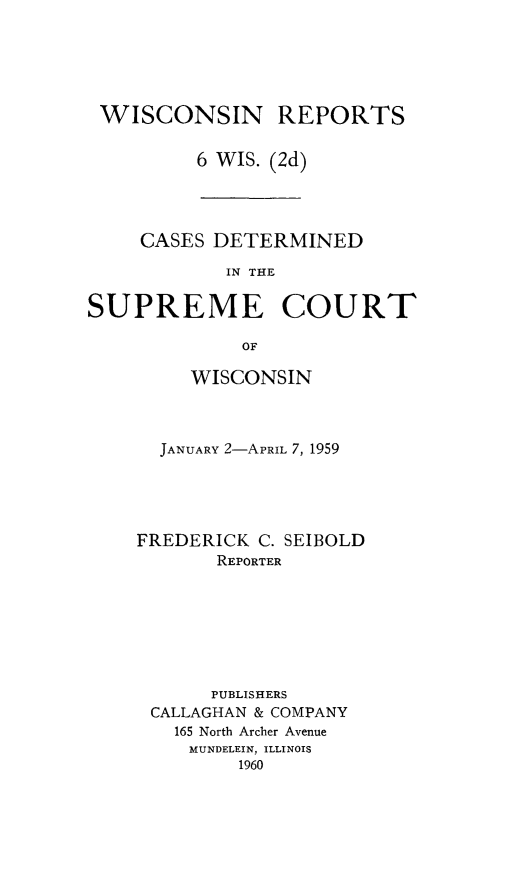 handle is hein.statereports/wirescnd0006 and id is 1 raw text is: 





WISCONSIN REPORTS


        6 WIS. (2d)


     CASES DETERMINED

            IN THE

SUPREME COURT

             OF


     WISCONSIN



  JANUARY 2-APRIL 7, 1959





FREDERICK C. SEIBOLD
       REPORTER







       PUBLISHERS
 CALLAGHAN & COMPANY
   165 North Archer Avenue
     MUNDELEIN, ILLINOIS
         1960


